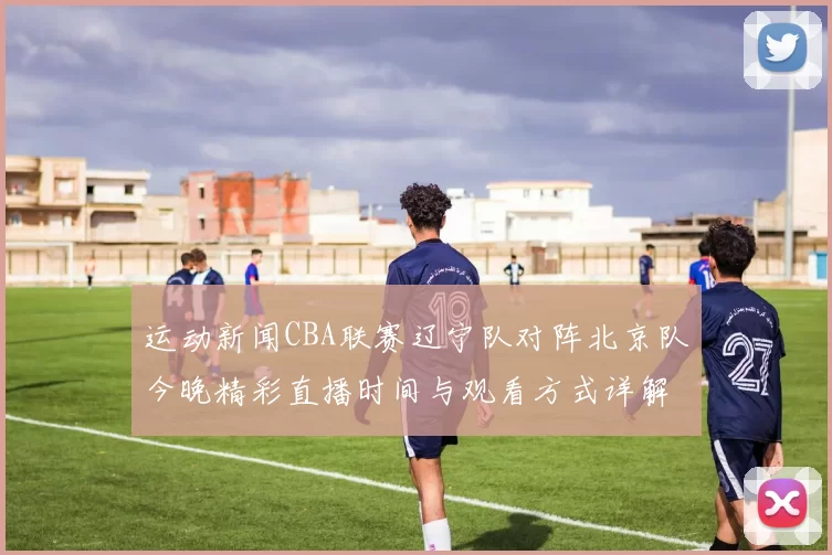 运动新闻CBA联赛辽宁队对阵北京队今晚精彩直播时间与观看方式详解