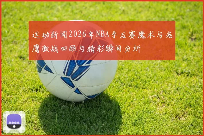 运动新闻2026年NBA季后赛魔术与老鹰激战回顾与精彩瞬间分析