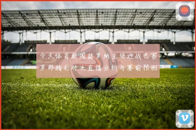 今天体育新闻赫罗纳主场迎战巴塞罗那精彩对决直播分析与赛前预测