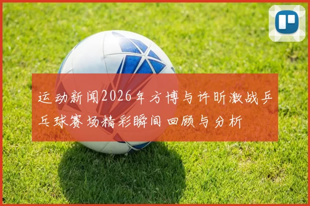 运动新闻2026年方博与许昕激战乒乓球赛场精彩瞬间回顾与分析