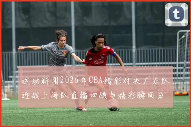 运动新闻2026年CBA精彩对决广东队迎战上海队直播回顾与精彩瞬间分析