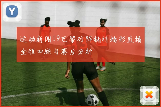 运动新闻19巴黎对阵楠特精彩直播全程回顾与赛后分析