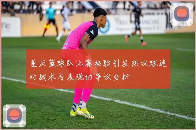 重庆篮球队比赛经验引发热议球迷对战术与表现的争议分析