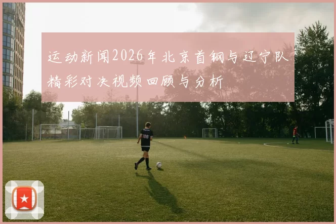 运动新闻2026年北京首钢与辽宁队精彩对决视频回顾与分析