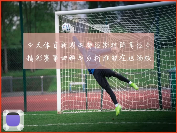今天体育新闻洪都拉斯对阵乌拉圭精彩赛事回顾与分析谁能在这场较量中胜出