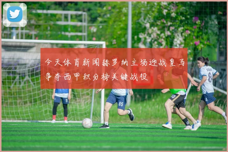 今天体育新闻赫罗纳主场迎战皇马争夺西甲积分榜关键战役